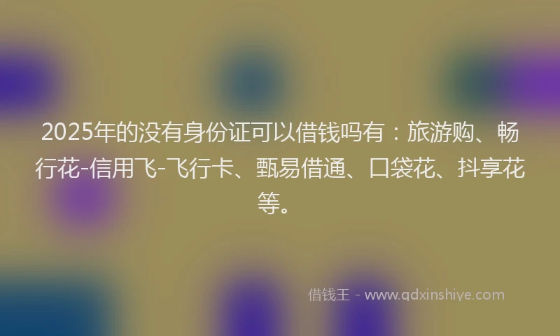 2025年的没有身份证可以借钱吗有：旅游购、畅行花-信用飞-飞行卡、甄易借通、口袋花、抖享花等。