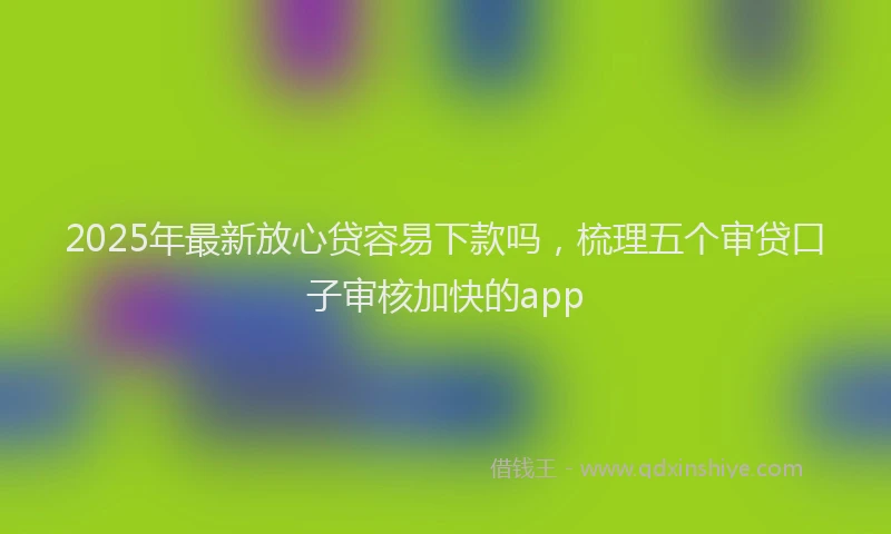 2025年最新放心贷容易下款吗，梳理五个审贷口子审核加快的app