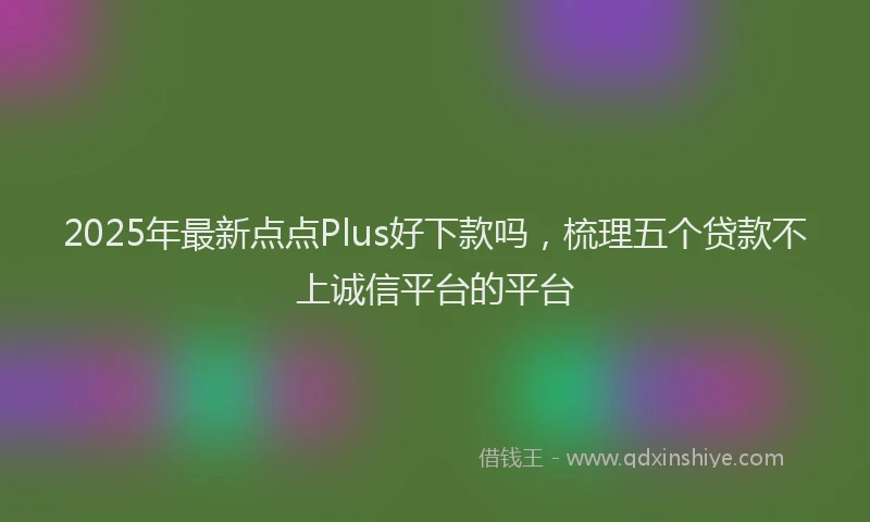 2025年最新点点Plus好下款吗，梳理五个贷款不上诚信平台的平台