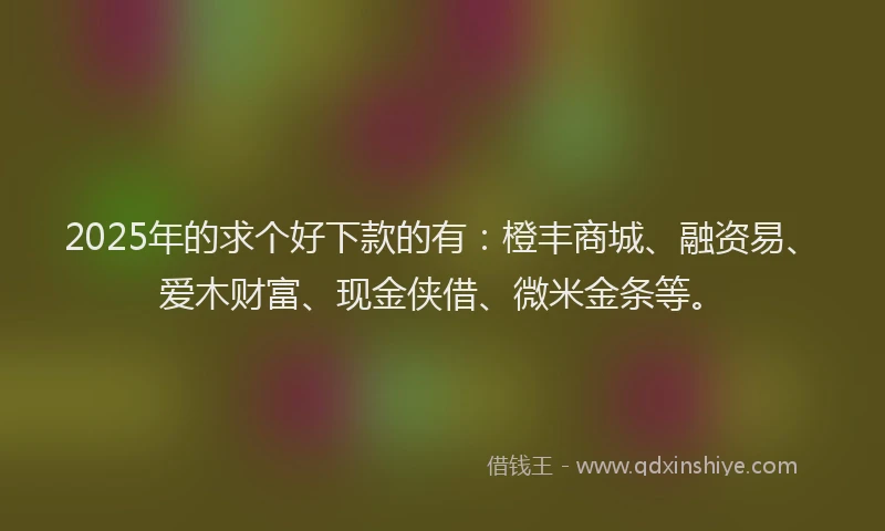2025年的求个好下款的有：橙丰商城、融资易、爱木财富、现金侠借、微米金条等。