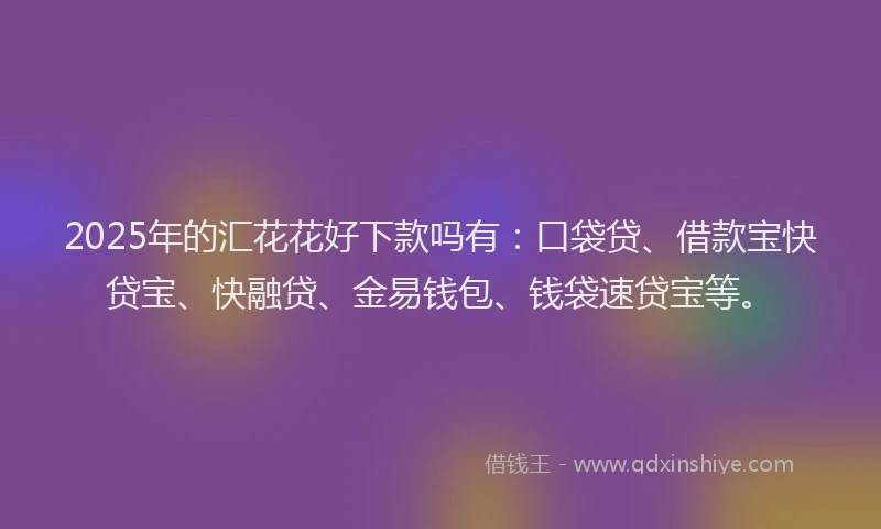 2025年的汇花花好下款吗有：口袋贷、借款宝快贷宝、快融贷、金易钱包、钱袋速贷宝等。