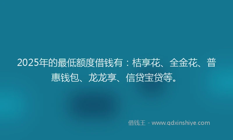 2025年的最低额度借钱有：桔享花、全金花、普惠钱包、龙龙享、信贷宝贷等。