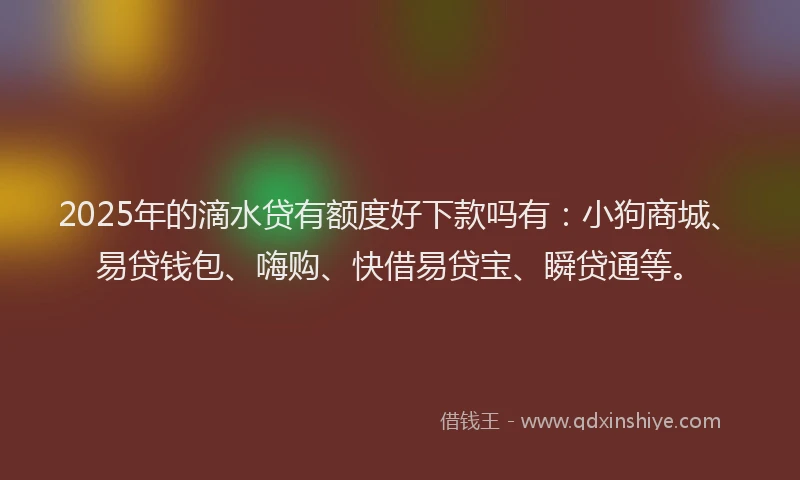 2025年的滴水贷有额度好下款吗有：小狗商城、易贷钱包、嗨购、快借易贷宝、瞬贷通等。