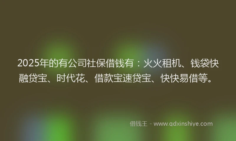 2025年的有公司社保借钱有：火火租机、钱袋快融贷宝、时代花、借款宝速贷宝、快快易借等。
