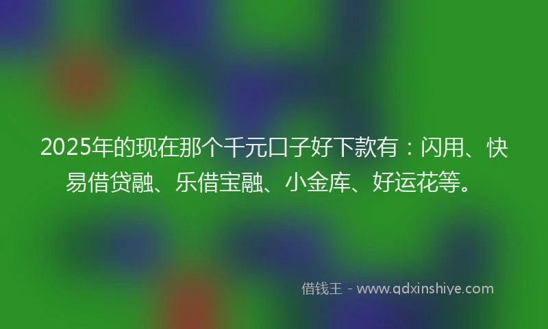 2025年的现在那个千元口子好下款有：闪用、快易借贷融、乐借宝融、小金库、好运花等。