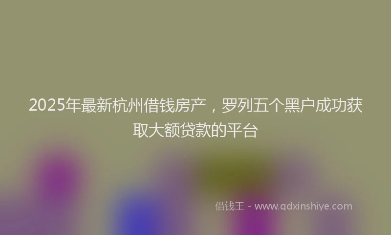 2025年最新杭州借钱房产，罗列五个黑户成功获取大额贷款的平台