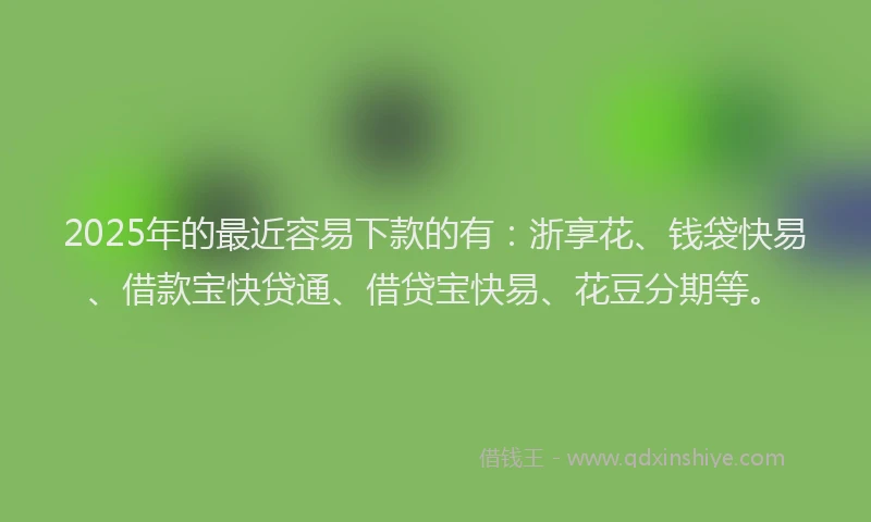 2025年的最近容易下款的有：浙享花、钱袋快易、借款宝快贷通、借贷宝快易、花豆分期等。
