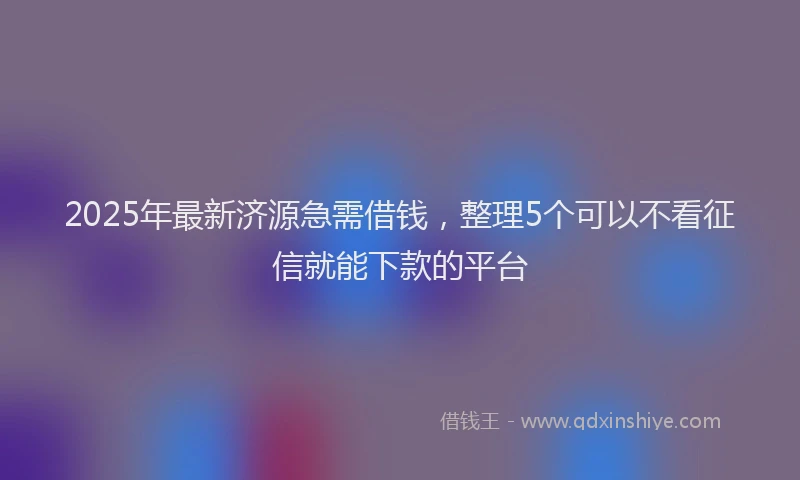 2025年最新济源急需借钱，整理5个可以不看征信就能下款的平台