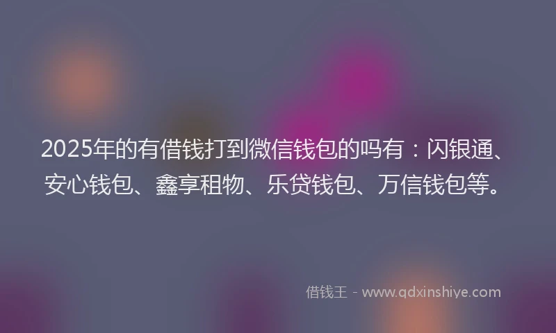 2025年的有借钱打到微信钱包的吗有：闪银通、安心钱包、鑫享租物、乐贷钱包、万信钱包等。