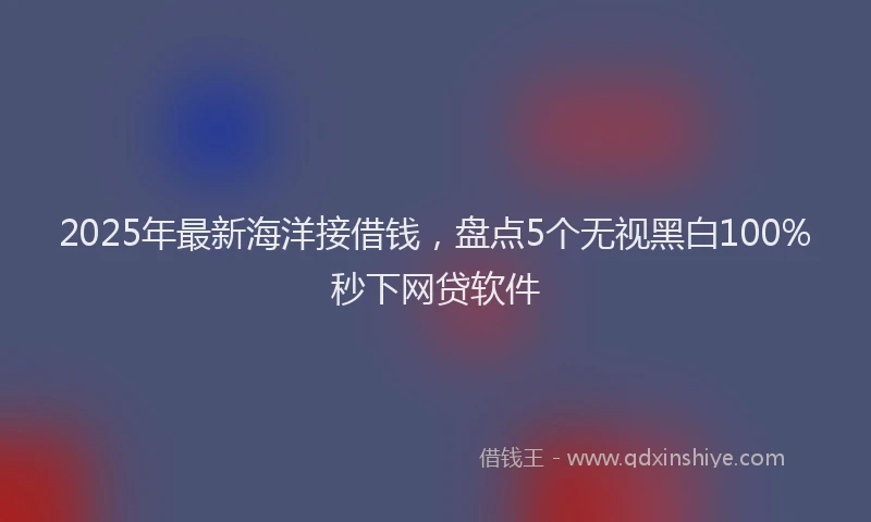 2025年最新海洋接借钱，盘点5个无视黑白100%秒下网贷软件