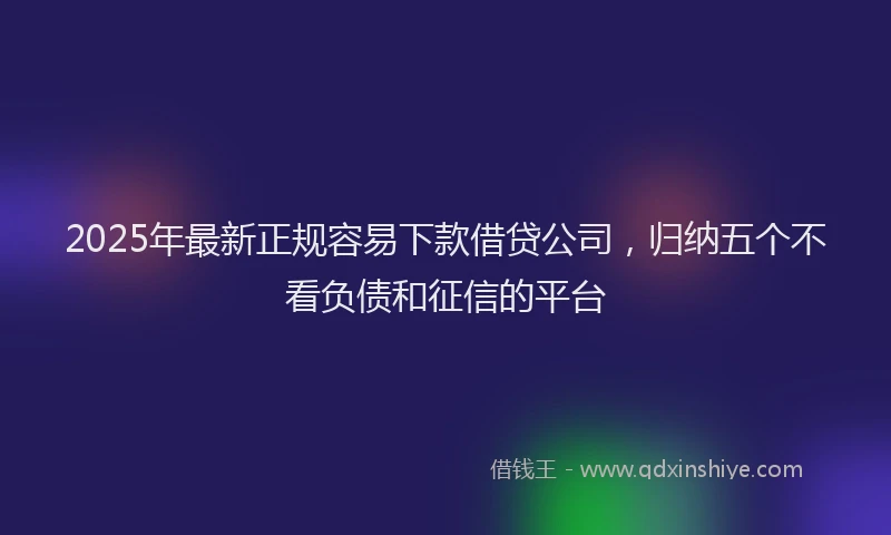 2025年最新正规容易下款借贷公司，归纳五个不看负债和征信的平台