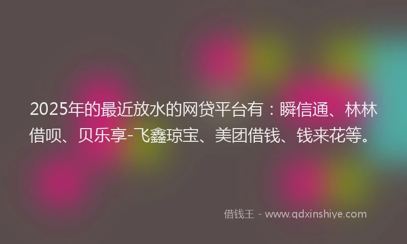 2025年的最近放水的网贷平台有：瞬信通、林林借呗、贝乐享-飞鑫琼宝、美团借钱、钱来花等。