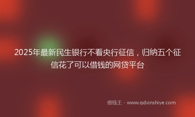 2025年最新民生银行不看央行征信，归纳五个征信花了可以借钱的网贷平台