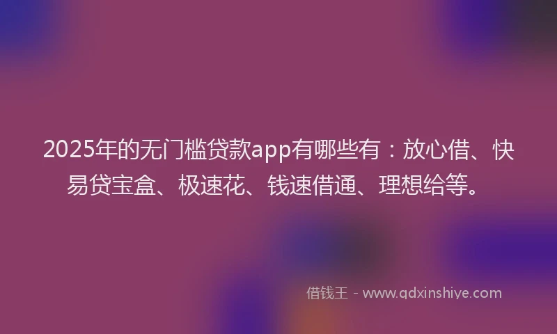 2025年的无门槛贷款app有哪些有：放心借、快易贷宝盒、极速花、钱速借通、理想给等。