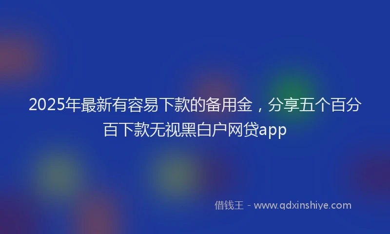 2025年最新有容易下款的备用金，分享五个百分百下款无视黑白户网贷app