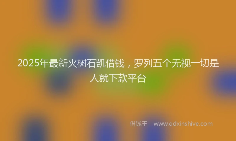 2025年最新火树石凯借钱，罗列五个无视一切是人就下款平台