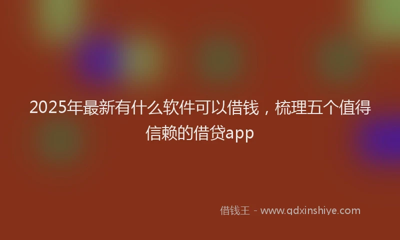 2025年最新有什么软件可以借钱，梳理五个值得信赖的借贷app