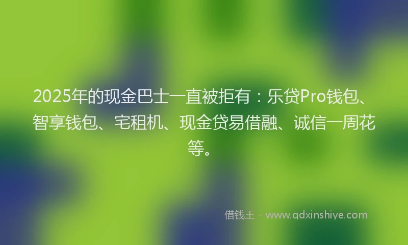 2025年的现金巴士一直被拒有：乐贷Pro钱包、智享钱包、宅租机、现金贷易借融、诚信一周花等。