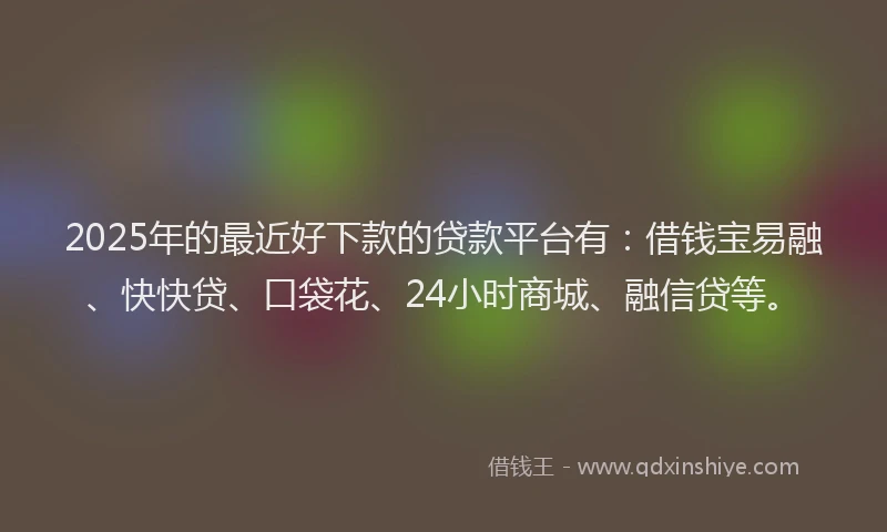 2025年的最近好下款的贷款平台有：借钱宝易融、快快贷、口袋花、24小时商城、融信贷等。