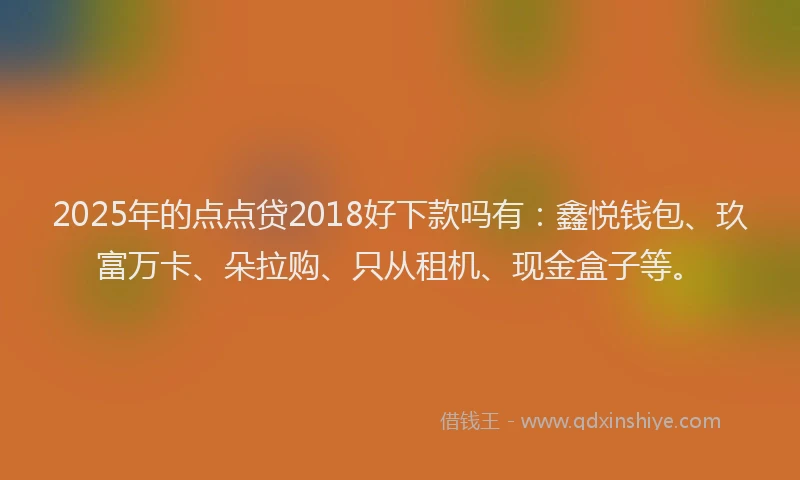 2025年的点点贷2018好下款吗有：鑫悦钱包、玖富万卡、朵拉购、只从租机、现金盒子等。
