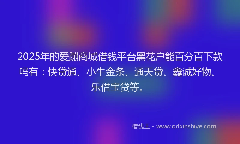 2025年的爱蹦商城借钱平台黑花户能百分百下款吗有：快贷通、小牛金条、通天贷、鑫诚好物、乐借宝贷等。