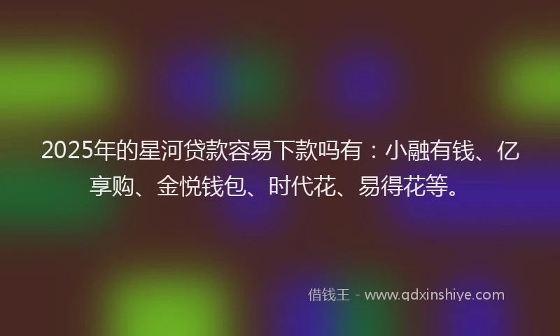 2025年的星河贷款容易下款吗有：小融有钱、亿享购、金悦钱包、时代花、易得花等。