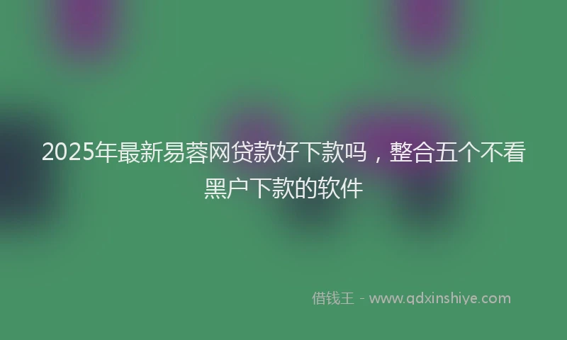 2025年最新易蓉网贷款好下款吗，整合五个不看黑户下款的软件