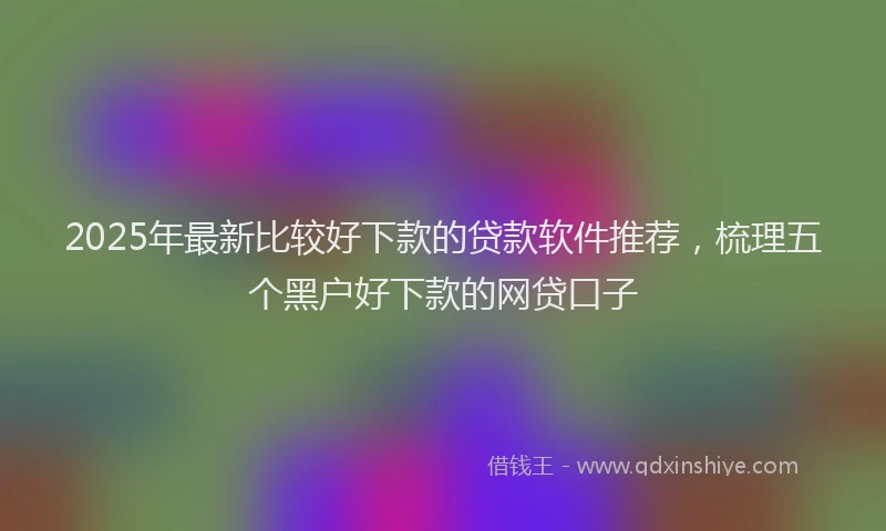 2025年最新比较好下款的贷款软件推荐，梳理五个黑户好下款的网贷口子