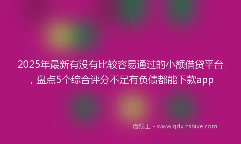 2025年最新有没有比较容易通过的小额借贷平台，盘点5个综合评分不足有负债都能下款app