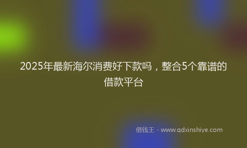 2025年最新海尔消费好下款吗，整合5个靠谱的借款平台