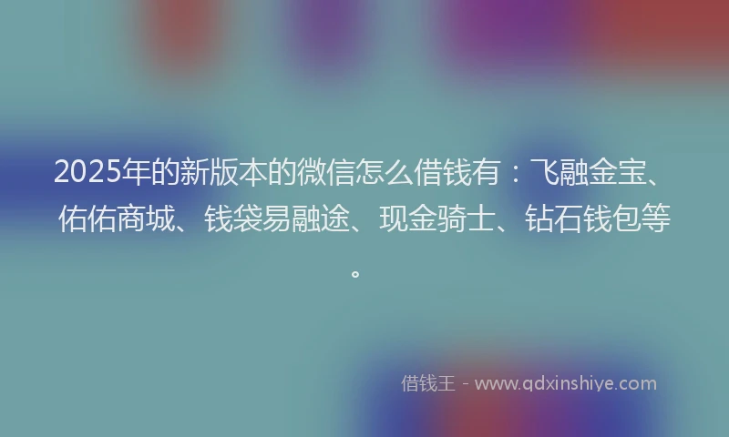 2025年的新版本的微信怎么借钱有：飞融金宝、佑佑商城、钱袋易融途、现金骑士、钻石钱包等。