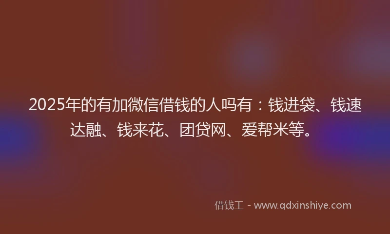 2025年的有加微信借钱的人吗有：钱进袋、钱速达融、钱来花、团贷网、爱帮米等。