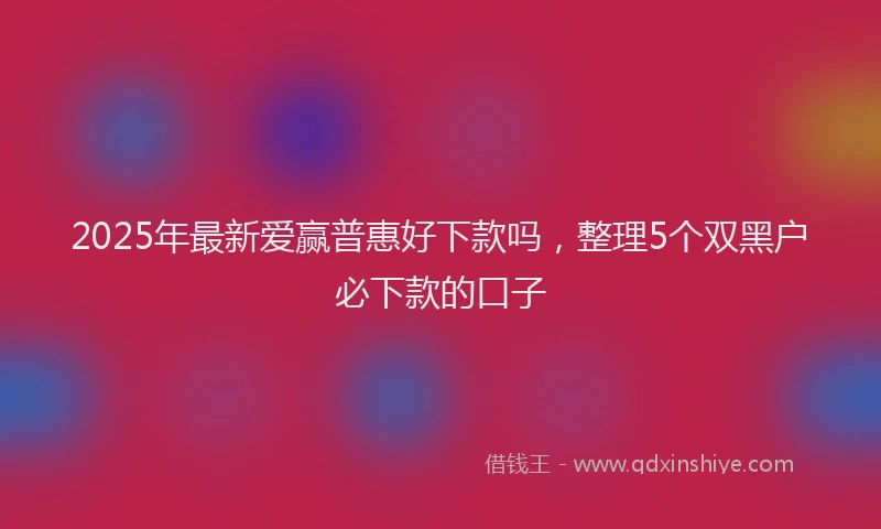 2025年最新爱赢普惠好下款吗，整理5个双黑户必下款的口子