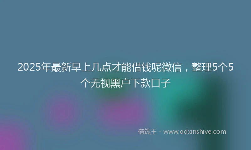 2025年最新早上几点才能借钱呢微信，整理5个5个无视黑户下款口子