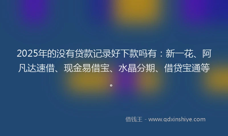 2025年的没有贷款记录好下款吗有：新一花、阿凡达速借、现金易借宝、水晶分期、借贷宝通等。