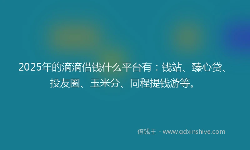 2025年的滴滴借钱什么平台有：钱站、臻心贷、投友圈、玉米分、同程提钱游等。