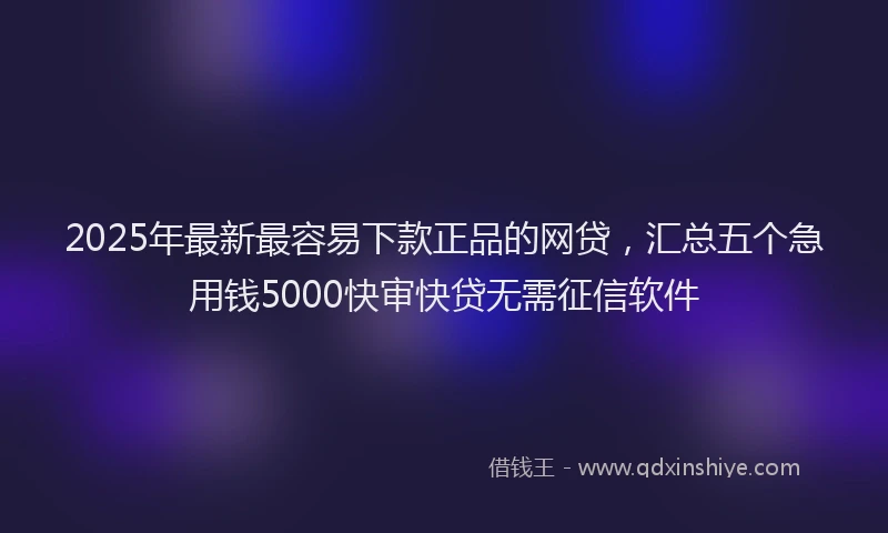 2025年最新最容易下款正品的网贷，汇总五个急用钱5000快审快贷无需征信软件