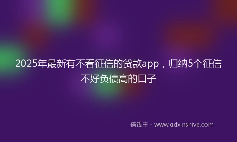 2025年最新有不看征信的贷款app，归纳5个征信不好负债高的口子