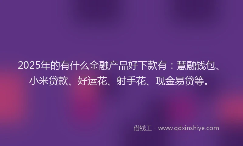 2025年的有什么金融产品好下款有：慧融钱包、小米贷款、好运花、射手花、现金易贷等。