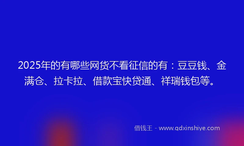 2025年的有哪些网货不看征信的有：豆豆钱、金满仓、拉卡拉、借款宝快贷通、祥瑞钱包等。