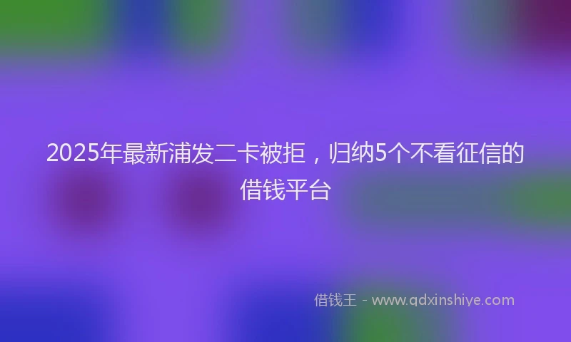 2025年最新浦发二卡被拒，归纳5个不看征信的借钱平台
