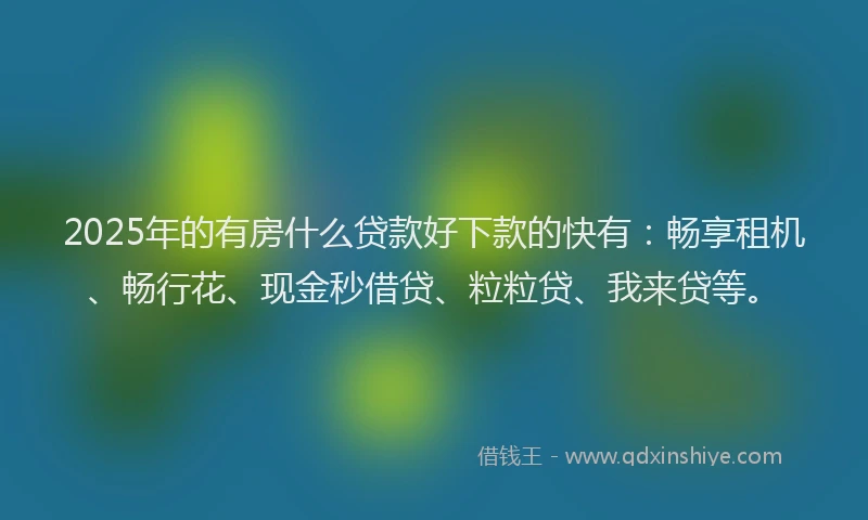 2025年的有房什么贷款好下款的快有：畅享租机、畅行花、现金秒借贷、粒粒贷、我来贷等。