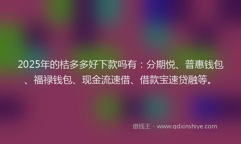 2025年的桔多多好下款吗有：分期悦、普惠钱包、福禄钱包、现金流速借、借款宝速贷融等。