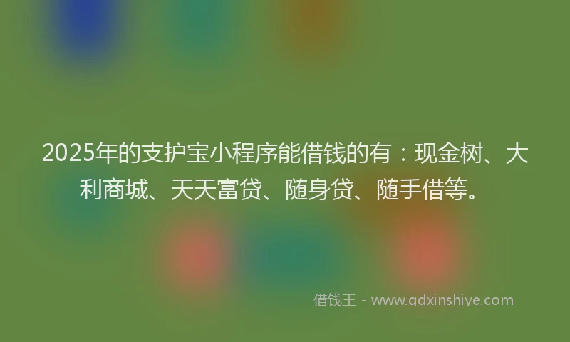 2025年的支护宝小程序能借钱的有：现金树、大利商城、天天富贷、随身贷、随手借等。
