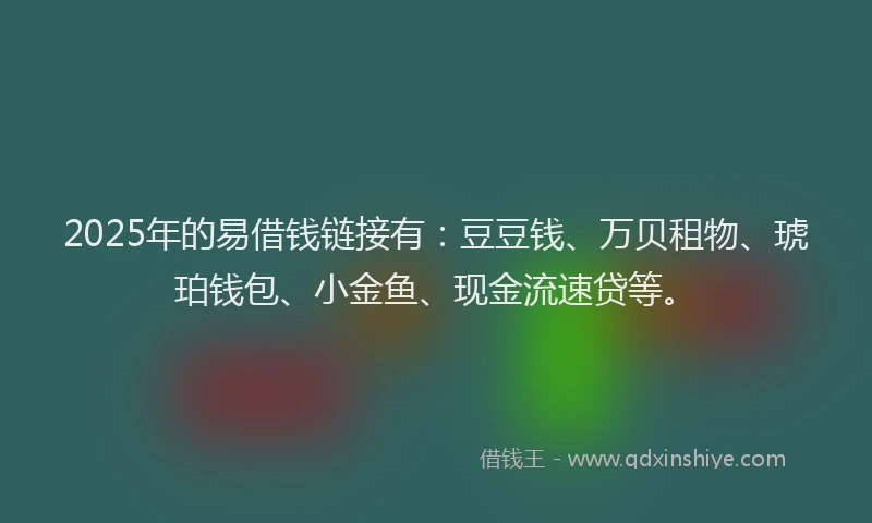 2025年的易借钱链接有：豆豆钱、万贝租物、琥珀钱包、小金鱼、现金流速贷等。