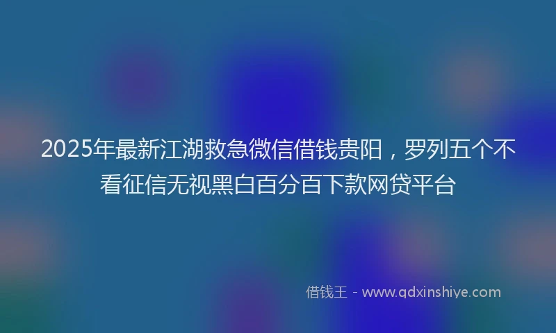 2025年最新江湖救急微信借钱贵阳，罗列五个不看征信无视黑白百分百下款网贷平台