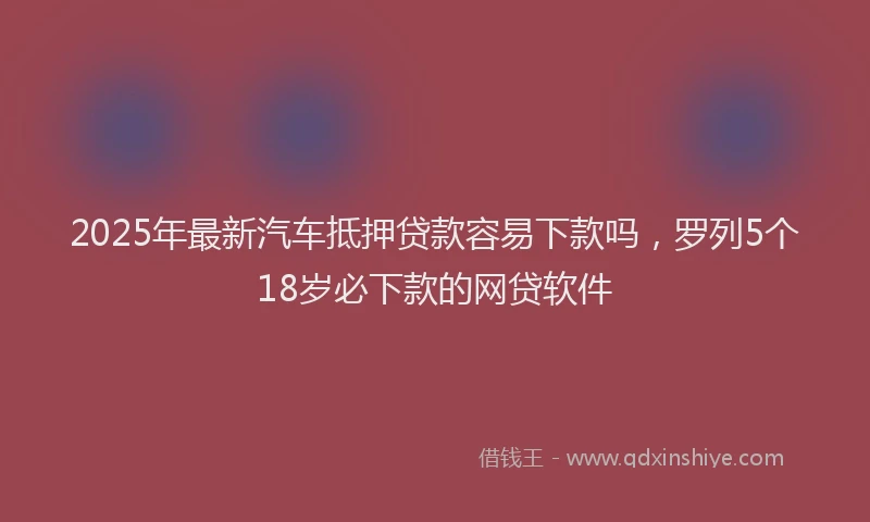 2025年最新汽车抵押贷款容易下款吗，罗列5个18岁必下款的网贷软件