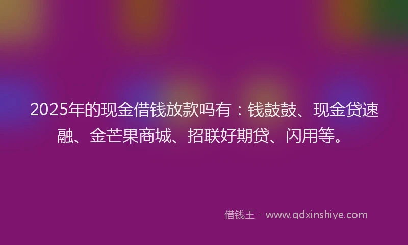 2025年的现金借钱放款吗有:钱鼓鼓、现金贷速融、金芒果商城、招联好期贷、闪用等。