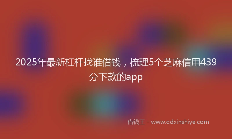 2025年最新杠杆找谁借钱，梳理5个芝麻信用439分下款的app