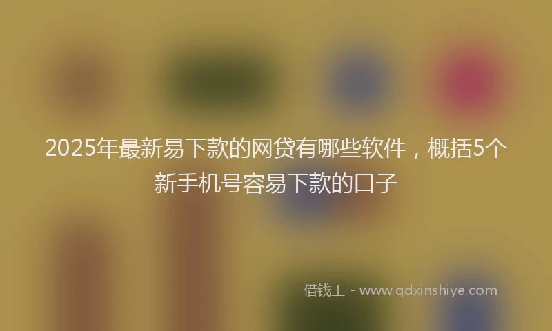 2025年最新易下款的网贷有哪些软件，概括5个新手机号容易下款的口子